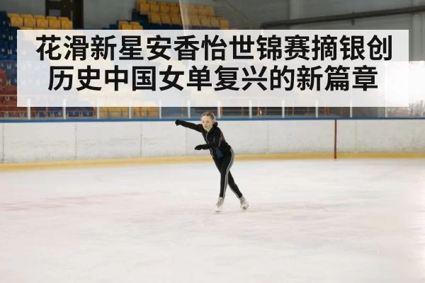 花滑新星安香怡世锦赛摘银创历史中国女单复兴的新篇章