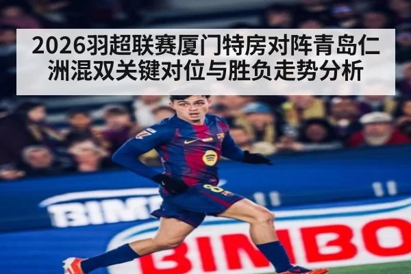 2026羽超联赛厦门特房对阵青岛仁洲混双关键对位与胜负走势分析